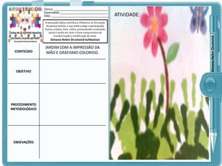 A educação lúdica contribui e influencia na formação
da pessoa autista, a sua prática exige a participação
franca, criativa, livre, crítica, promovendo a interação
social e tendo em vista o forte compromisso de
transformação e modificação do meio.

Simone Helen Drumond Ischkanian

CONTEÚDO

OBJETIVO

PROCEDIMENTO
METODOLÓGICO

OBSEVAÇÕES

JARDIM COM A IMPRESSÃO DA
MÃO E GRAFISMO COLORIDO.

ATIVIDADE:
ATIVIDADE:

Simone Helen Drumond

Clinica: ___________________________________
Especialista:_______________________________
Data: _____________________________________

 