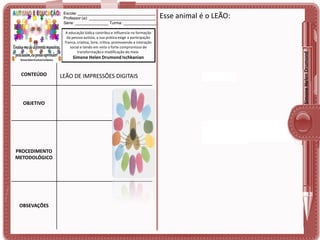 A educação lúdica contribui e influencia na formação
da pessoa autista, a sua prática exige a participação
franca, criativa, livre, crítica, promovendo a interação
social e tendo em vista o forte compromisso de
transformação e modificação do meio.

Simone Helen Drumond Ischkanian

CONTEÚDO

OBJETIVO

PROCEDIMENTO
METODOLÓGICO

OBSEVAÇÕES

LEÃO DE IMPRESSÕES DIGITAIS

Esse animal é o LEÃO:

Simone Helen Drumond

Escola: ___________________________________
Professor (a): ______________________________
Série: _______________ Turma: _______________

 