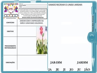 Clinica: ___________________________________
Especialista:_______________________________
Data: _____________________________________

VAMOS RECRIAR O LINDO JARDIM:

Simone Helen Drumond

A educação lúdica contribui e influencia na formação
da pessoa autista, a sua prática exige a participação
franca, criativa, livre, crítica, promovendo a interação
social e tendo em vista o forte compromisso de
transformação e modificação do meio.

Simone Helen Drumond Ischkanian

CONTEÚDO

JARDIM COM A IMPRESSÃO DA
MÃO E GRAFISMO COLORIDO.

OBJETIVO

PROCEDIMENTO
METODOLÓGICO

OBSEVAÇÕES

JAR-DIM

JA

JE

JARDIM

JI

JO

JU

JÃO

 