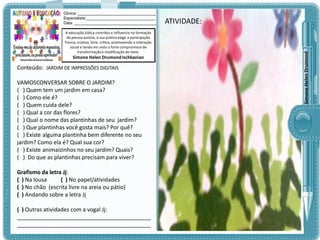 A educação lúdica contribui e influencia na formação
da pessoa autista, a sua prática exige a participação
franca, criativa, livre, crítica, promovendo a interação
social e tendo em vista o forte compromisso de
transformação e modificação do meio.

Simone Helen Drumond Ischkanian

Conteúdo: JARDIM DE IMPRESSÕES DIGITAIS

VAMOSCONVERSAR SOBRE O JARDIM?
( ) Quem tem um jardim em casa?
( ) Como ele é?
( ) Quem cuida dele?
( ) Qual a cor das flores?
( ) Qual o nome das plantinhas de seu jardim?
( ) Que plantinhas você gosta mais? Por quê?
( ) Existe alguma plantinha bem diferente no seu
jardim? Como ela é? Qual sua cor?
( ) Existe animaizinhos no seu jardim? Quais?
( ) Do que as plantinhas precisam para viver?
Grafismo da letra Jj:
( ) Na lousa
( ) No papel/atividades
( ) No chão (escrita livre na areia ou pátio)
( ) Andando sobre a letra Jj
( ) Outras atividades com a vogal Jj:
___________________________________________
___________________________________________

ATIVIDADE:
ATIVIDADE:

Simone Helen Drumond

Clinica: ___________________________________
Especialista:_______________________________
Data: _____________________________________

 