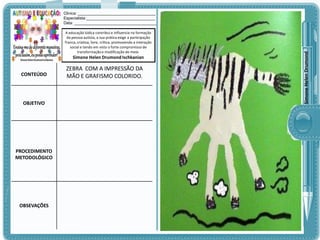 A educação lúdica contribui e influencia na formação
da pessoa autista, a sua prática exige a participação
franca, criativa, livre, crítica, promovendo a interação
social e tendo em vista o forte compromisso de
transformação e modificação do meio.

Simone Helen Drumond Ischkanian

CONTEÚDO

OBJETIVO

PROCEDIMENTO
METODOLÓGICO

OBSEVAÇÕES

ZEBRA COM A IMPRESSÃO DA
MÃO E GRAFISMO COLORIDO.

Simone Helen Drumond

Clinica: ___________________________________
Especialista:_______________________________
Data: _____________________________________

 