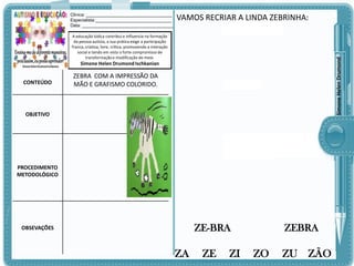 Clinica: ___________________________________
Especialista:_______________________________
Data: _____________________________________

VAMOS RECRIAR A LINDA ZEBRINHA:

Simone Helen Drumond

A educação lúdica contribui e influencia na formação
da pessoa autista, a sua prática exige a participação
franca, criativa, livre, crítica, promovendo a interação
social e tendo em vista o forte compromisso de
transformação e modificação do meio.

Simone Helen Drumond Ischkanian

CONTEÚDO

ZEBRA COM A IMPRESSÃO DA
MÃO E GRAFISMO COLORIDO.

OBJETIVO

PROCEDIMENTO
METODOLÓGICO

ZE-BRA

OBSEVAÇÕES

ZA

ZE

ZI

ZEBRA

ZO

ZU

ZÃO

 
