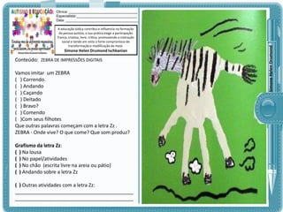 A educação lúdica contribui e influencia na formação
da pessoa autista, a sua prática exige a participação
franca, criativa, livre, crítica, promovendo a interação
social e tendo em vista o forte compromisso de
transformação e modificação do meio.

Simone Helen Drumond Ischkanian

Conteúdo: ZEBRA DE IMPRESSÕES DIGITAIS

Vamos imitar um ZEBRA
( ) Correndo.
( ) Andando
( ) Caçando
( ) Deitado
( ) Bravo?
( ) Comendo
( )Com seus filhotes
Que outras palavras começam com a letra Zz .
ZEBRA - Onde vive? O que come? Que som produz?
Grafismo da letra Zz:
( ) Na lousa
( ) No papel/atividades
( ) No chão (escrita livre na areia ou pátio)
( ) Andando sobre a letra Zz
( ) Outras atividades com a letra Zz:
___________________________________________
___________________________________________

Simone Helen Drumond

Clinica: ___________________________________
Especialista:_______________________________
Data: _____________________________________

 