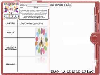 Escola: ___________________________________
Professor (a): ______________________________
Série: _______________ Turma: _______________

Esse animal é o LEÃO:

Simone Helen Drumond

A educação lúdica contribui e influencia na formação
da pessoa autista, a sua prática exige a participação
franca, criativa, livre, crítica, promovendo a interação
social e tendo em vista o forte compromisso de
transformação e modificação do meio.

Simone Helen Drumond Ischkanian

CONTEÚDO

LEÃO DE IMPRESSÕES DIGITAIS

OBJETIVO

PROCEDIMENTO
METODOLÓGICO

OBSEVAÇÕES

LEÃO – LA LE LI LO LU LÃO

 