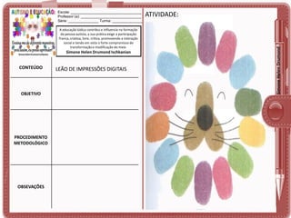 A educação lúdica contribui e influencia na formação
da pessoa autista, a sua prática exige a participação
franca, criativa, livre, crítica, promovendo a interação
social e tendo em vista o forte compromisso de
transformação e modificação do meio.

Simone Helen Drumond Ischkanian

CONTEÚDO

OBJETIVO

PROCEDIMENTO
METODOLÓGICO

OBSEVAÇÕES

LEÃO DE IMPRESSÕES DIGITAIS

ATIVIDADE:

Simone Helen Drumond

Escola: ___________________________________
Professor (a): ______________________________
Série: _______________ Turma: _______________

 
