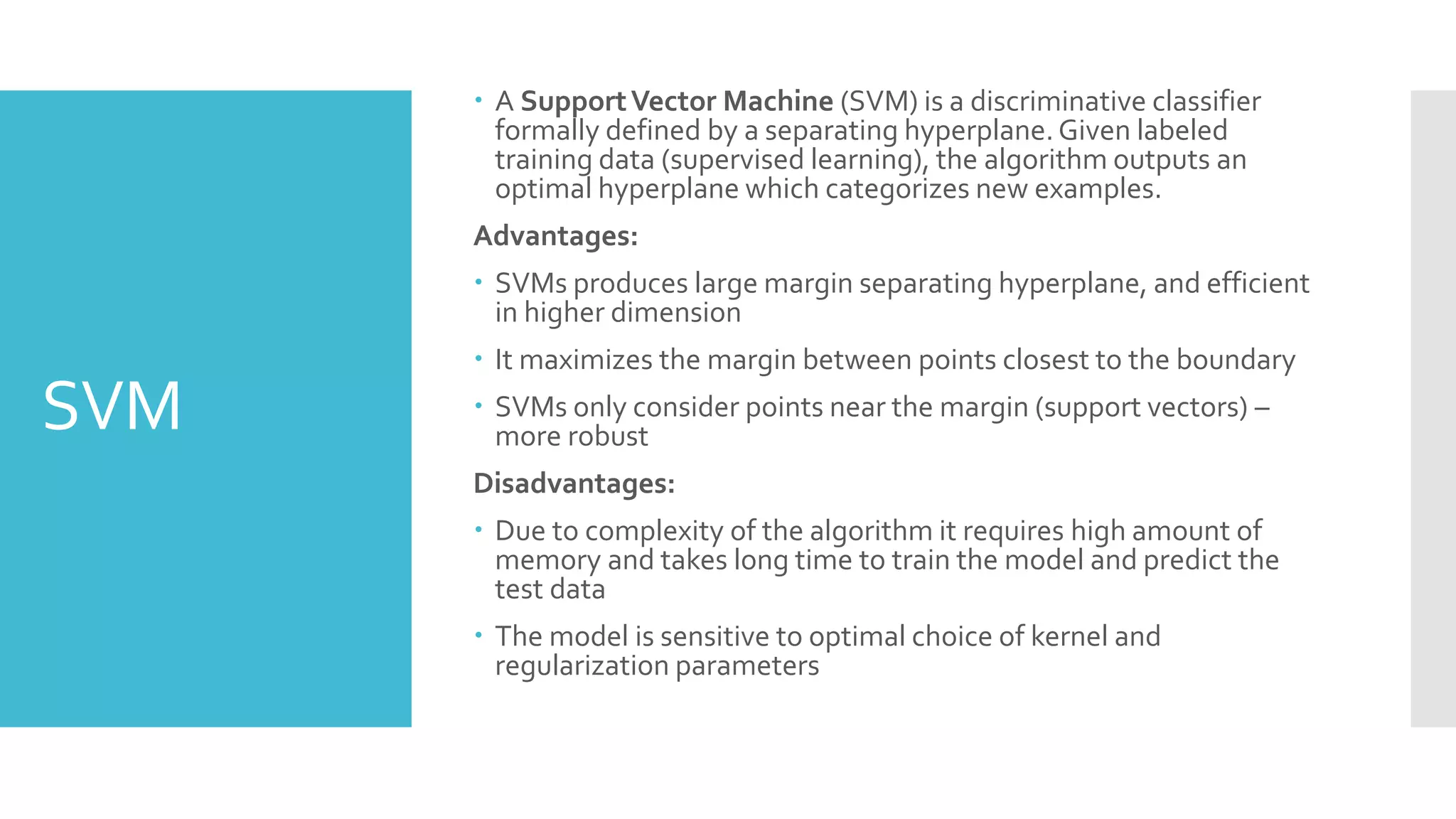 SVM
 A SupportVector Machine (SVM) is a discriminative classifier
formally defined by a separating hyperplane. Given labeled
training data (supervised learning), the algorithm outputs an
optimal hyperplane which categorizes new examples.
Advantages:
 SVMs produces large margin separating hyperplane, and efficient
in higher dimension
 It maximizes the margin between points closest to the boundary
 SVMs only consider points near the margin (support vectors) –
more robust
Disadvantages:
 Due to complexity of the algorithm it requires high amount of
memory and takes long time to train the model and predict the
test data
 The model is sensitive to optimal choice of kernel and
regularization parameters
 