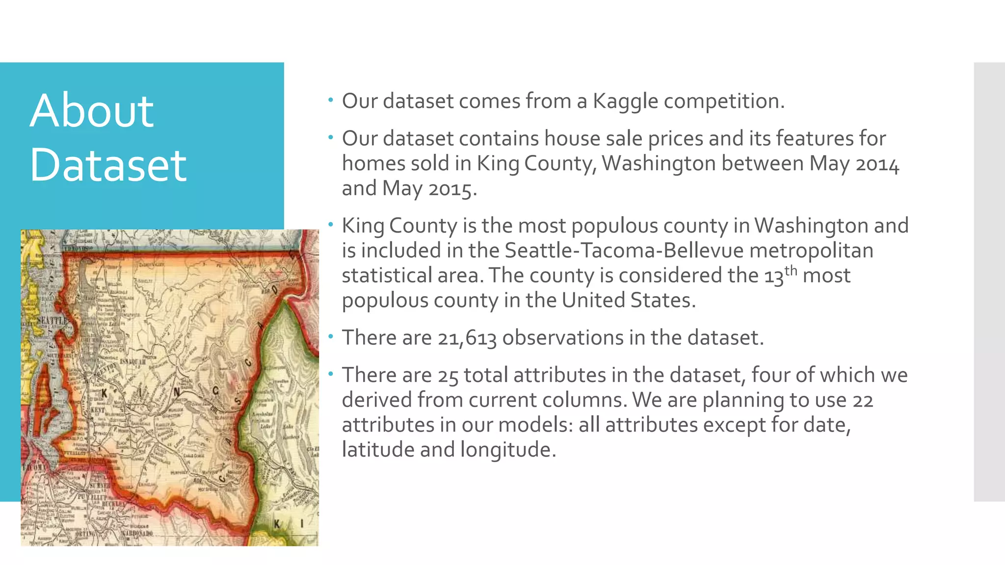 About
Dataset
 Our dataset comes from a Kaggle competition.
 Our dataset contains house sale prices and its features for
homes sold in King County,Washington between May 2014
and May 2015.
 King County is the most populous county inWashington and
is included in the Seattle-Tacoma-Bellevue metropolitan
statistical area.The county is considered the 13th most
populous county in the United States.
 There are 21,613 observations in the dataset.
 There are 25 total attributes in the dataset, four of which we
derived from current columns.We are planning to use 22
attributes in our models: all attributes except for date,
latitude and longitude.
 