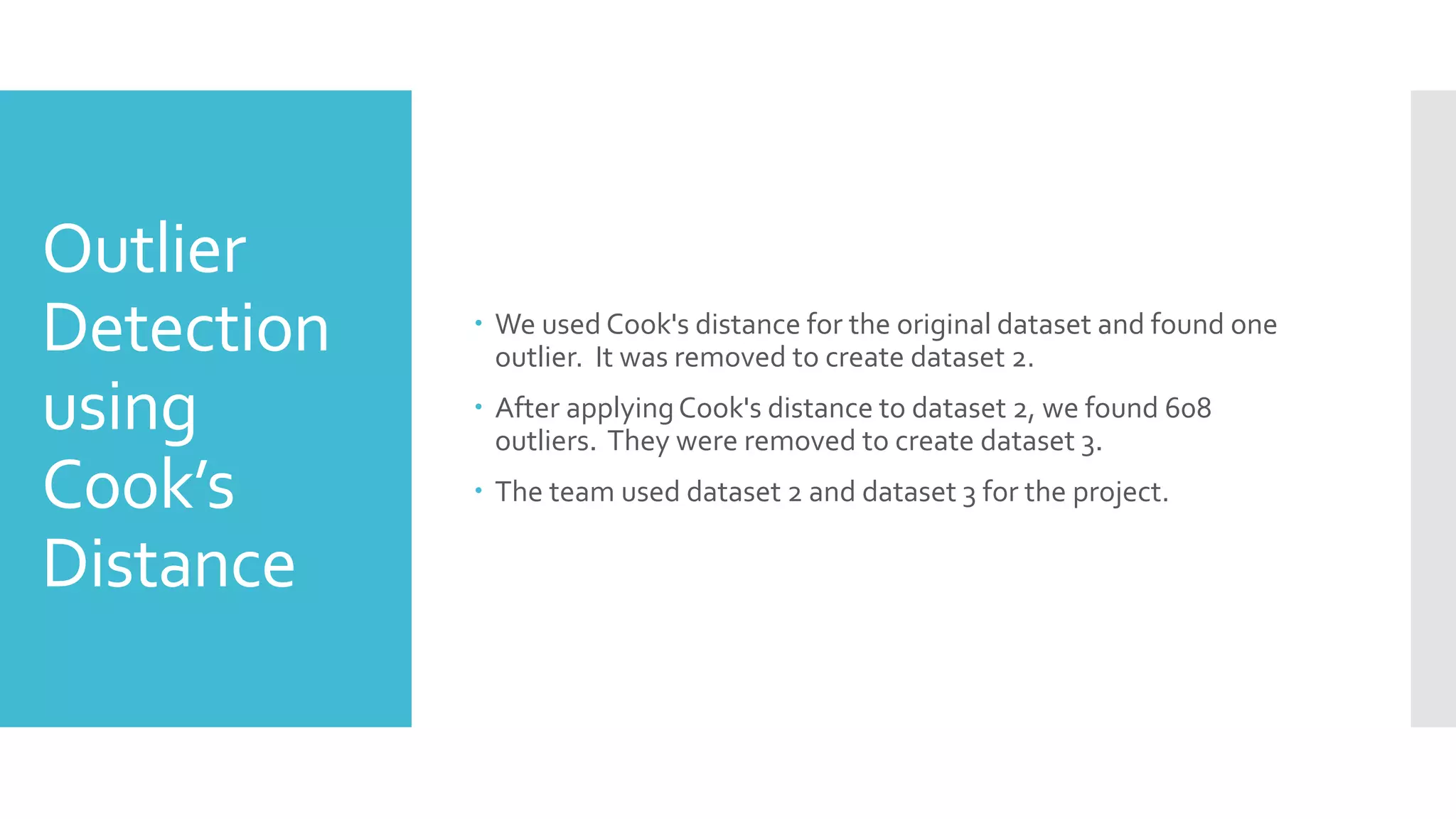 Outlier
Detection
using
Cook’s
Distance
 We used Cook's distance for the original dataset and found one
outlier. It was removed to create dataset 2.
 After applyingCook's distance to dataset 2, we found 608
outliers. They were removed to create dataset 3.
 The team used dataset 2 and dataset 3 for the project.
 