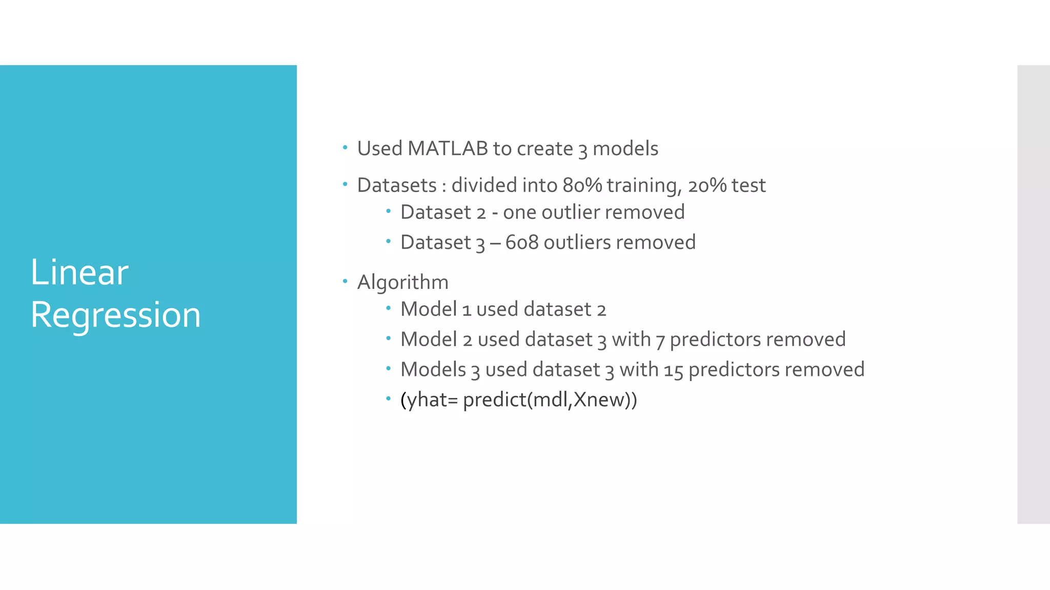 Linear
Regression
 Used MATLAB to create 3 models
 Datasets : divided into 80% training, 20% test
 Dataset 2 - one outlier removed
 Dataset 3 – 608 outliers removed
 Algorithm
 Model 1 used dataset 2
 Model 2 used dataset 3 with 7 predictors removed
 Models 3 used dataset 3 with 15 predictors removed
 (yhat= predict(mdl,Xnew))
 