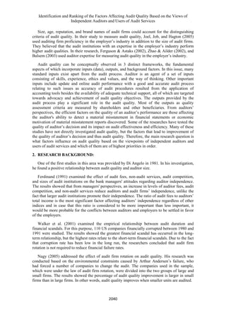 Identification and Ranking of the Factors Affecting Audit Quality Based on the Views of
Independent Auditors and Users of Audit Services
2040
Size, age, reputation, and brand names of audit firms could account for the distinguishing
criteria of audit quality. In their study to measure audit quality, Joel, Job, and Hagton (2005)
used auditing firm proficiency in the employer’s industry in addition to the size of audit firms.
They believed that the audit institutions with an expertise in the employer’s industry perform
higher audit qualities. In their research, Ferguson & Astaks (2002), Zhao & Ailder (2002), and
Balsem (2003) used auditor expertise for measuring audit quality in the employer’s industry.
Audit quality can be conceptually observed in 3 distinct frameworks, the fundamental
aspects of which incorporate inputs (data), outputs, and background factors. In this issue, many
standard inputs exist apart from the audit process. Auditor is an agent of a set of inputs
consisting of skills, experience, ethics and values, and the way of thinking. Other important
inputs include update and online audit performance with a good and accurate audit process
relating to such issues as accuracy of audit procedures resulted from the application of
accounting tools besides the availability of adequate technical support, all of which are targeted
towards advocacy and achievement of audit quality objectives. The outputs provided by the
audit process play a significant role in the audit quality. Most of the outputs as quality
assessment criteria are measured by shareholders and other beneficiaries. From auditors’
perspectives, the efficient factors on the quality of an auditor’s performance are those affecting
the auditor's ability to detect a material misstatement in financial statements or economic
motivation of material misstatement reports discovered. Some of the researches have tested the
quality of auditor’s decision and its impact on audit effectiveness and efficiency. Many of these
studies have not directly investigated audit quality, but the factors that lead to improvement of
the quality of auditor’s decision and thus audit quality. Therefore, the main research question is
what factors influence on audit quality based on the viewpoints of independent auditors and
users of audit services and which of them are of highest priorities in order.
2. RESEARCH BACKGROUND:
One of the first studies in this area was provided by Di Angelo in 1981. In his investigation,
he found a positive relationship between audit quality and auditor size.
Ferdinand (1991) examined the effect of audit fees, non-audit services, audit competition,
and sizes of audit institutions on the bank managers' attitudes regarding auditor independence.
The results showed that from managers' perspectives, an increase in levels of auditor fees, audit
competition, and non-audit services reduce auditors and audit firms’ independence, unlike the
fact that larger audit institutions promote their independence. The ratio of audit fees to auditors’
total income is the most significant factor affecting auditors’ independence regardless of other
indices and in case that this ratio is considered to be more important than less important, it
would be more probable for the conflicts between auditors and employers to be settled in favor
of the employers.
Walker et al. (2001) examined the empirical relationship between audit duration and
financial scandals. For this purpose, 110 US companies financially corrupted between 1980 and
1991 were studied. The results showed the greatest financial scandal has occurred in the long-
term relationship, but the highest rates relate to the short-term financial scandals. Due to the fact
that corruption rate has been low in the long run, the researchers concluded that audit firm
rotation is not required to reduce financial failure rates.
Nagy (2005) addressed the effect of audit firm rotation on audit quality. His research was
conducted based on the environmental constraints caused by Arthur Andersen’s failure, who
had forced a number of companies to change the audit. The companies used in the sample,
which were under the law of audit firm rotation, were divided into the two groups of large and
small firms. The results showed the percentage of audit quality improvement is larger in small
firms than in large firms. In other words, audit quality improves when smaller units are audited.
 