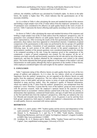 Identification and Ranking of the Factors Affecting Audit Quality Based on the Views of
Independent Auditors and Users of Audit Services
2042
software, the reliability coefficient was calculated by Cronbach's alpha. As shown in the table
below, the number is higher than 70%, which indicates that the questionnaires are of the
necessary reliability.
As it is evident in Table 4, after calculating the mean and standard deviation of the answers
and holding a single sample t-test of the 23 study indices from the employers’ perspectives, only
10 parameters were considered to be affective on audit quality based on the views of users of
services. Table 5 represents the factors affecting audit quality according to the views of users of
services.
As shown in Table 5, after calculating the mean and standard deviation of the responses and
holding a single sample t-test of the 23 study indices from the employers’ perspectives, only 14
parameters were considered affective on audit quality based on the perspectives of the audit
firms’ representatives. After reviewing the results of the first questionnaire and determining the
parameters, these indices must have appeared in a hierarchical structure. Completion of paired
comparisons of the questionnaires in this study was performed by the two groups of 6 qualified
employers and auditors. Calculation of each parameter weight was necessary based on the
following steps: In each section of the tables relevant to the paired comparisons of the
questionnaires, numbers of the present questions were considered proportional to the elements
to be compared according to the rule. Using the responses given to the comparisons of the
components, a matrix of paired comparisons was created. For this purpose, all the set of
elements were both vertically and horizontally inserted on the left side and on top of the matrix,
respectively, and then the numbers obtained by the comparisons were written in the related
places. The results indicated that both groups emphasize on the impacts of the auditor’s role and
characteristics on audit quality although they had no agreement on the number of these factors,
while employers considered higher roles and weights for the auditors’ characteristics
5. CONCLUSION
Table 7 represents rating of the effective factors on audit quality from the views of the two
groups of auditors and employers. As it is clear, the two indices, which are of paramount
importance from the auditors’ perspectives, are not regarded as the effective factors on audit
quality from the employers’ perspectives. The two indices based on economic structure and
different views in both public and private sectors in terms of needs and demands have been
identified in many previous studies. Also, the employer’s quality of financial information,
which was ranked on the 3rd
place from the auditors’ perspectives, was unimportant from the
employer’s views. Therefore, it seems that the views of the auditors’ group are more consistent
with the previous research, while the employer’s opinions based on the rejection of such
important factors as accountants’ rotation indicate a partial look at the issue. On the contrary, it
demonstrates that reputations, commercial brand names, and ages of audit firms are prioritized
as the first and third rates from the employer’s perspectives, while they are ranked as the very
low fifteenth and sixteenth rates from the auditors’ views. In general, it can be said that from
both groups’ perspectives, both aspects of auditor and employer’s characteristics are effective
on audit quality, however, associated with various opinions.
REFERENCES
[1] Abbott, L.J., and S. panker. 1999. "Auditor quality and the activity and independence of the
audit committee". Working paper, University of Memphis and Santa Clara University..
[2] Ahmed, A. S., Rasmussen, S. J. and Tse, S. Y. 2008, "Audit Quality, Alternative
Monitoring Mechanisms, and Cost of Capital: An Empirical Analysis", (August) Available
at SSRN: http://ssrn.com/abstract=1124082
[3] Azizkhani, M., G. S. Monroe and G. Shailer, 2009a, "Auditor Tenure and Cost of Equity
Capital", June, unpublished working paper, University of N.S.W.
 