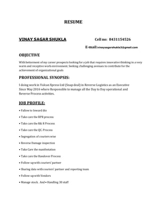 RESUME
VINAY SAGAR SHUKLA Cell no: 8431154526
E-mail:vinaysagarshukla3@gmail.com
OBJECTIVE
With betterment of my career prospects looking for a job that requires innovative thinking in a very
warm and receptive workenvironment. Seeking challenging avenues to contribute for the
achievement of organizational goals
PROFESSIONAL SYNOPSIS:
I doing work in Vulcan Xpress Ltd (Snap deal) in Reverse Logistics as an Executive
Since May 2016 where Responsible to manage all the Day to Day operational and
Reverse Process activities.
JOB PROFILE:
• Fallow to Inward dto
• Take care the RPR process
• Take care the R& R Process
• Take care the QC. Process
• Segregation of couriers wise
• Reverse Damage inspection
• Take Care the manifestation
• Take care the Handover Process
• Follow-upwith couriers’ partner
• Sharing data withcouriers’ partner and reporting team
• Follow-upwith Vendors
• Manage stock. And • Handling 30 staff
 