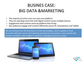 •  The&majority&of&online&users&are&now&crossHplaaorm&
•  They&are&spending&more&:me&with&digital&content&across&mul:ple&devices&
•  Engagement&with&content&varies&by&plaaorm&:me&of&day&
•  Key&audiences&engage&with&content&diﬀerently&across&PC,&Smartphones&and&Tablets&
BUSINES&CASE:&&
BIG&DATA&&MARKETING&
We&can&foresee&now&the&Revolu:on&of&new&technologies,&which&capable&to&track&
consumer&behavior&across&all&marke:ng&touchpoints&(crosHdevice,&crossHchanel)&and&
provide&marketers&with&insights&to&op:mize&campaigns&business&success.&
 