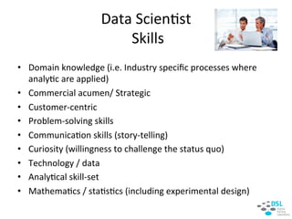 Data&Scien:st&
&Skills&
•  Domain&knowledge&(i.e.&Industry&speciﬁc&processes&where&
analy:c&are&applied)&
•  Commercial&acumen/&Strategic&
•  CustomerHcentric&
•  ProblemHsolving&skills&
•  Communica:on&skills&(storyHtelling)&
•  Curiosity&(willingness&to&challenge&the&status&quo)&
•  Technology&/&data&
•  Analy:cal&skillHset&
•  Mathema:cs&/&sta:s:cs&(including&experimental&design)&
&
 