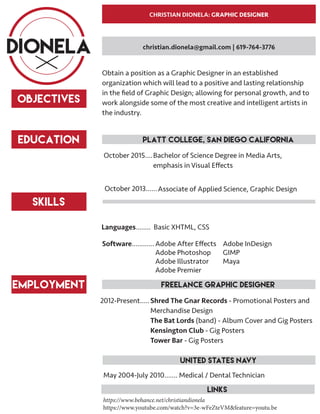 CHRISTIAN DIONELA: GRAPHIC DESIGNER
DIONELA
OBJECTIVES
Obtain a position as a Graphic Designer in an established
organization which will lead to a positive and lasting relationship
in the field of Graphic Design; allowing for personal growth, and to
work alongside some of the most creative and intelligent artists in
the industry.
education 	 Platt College, San Diego California
Bachelor of Science Degree in Media Arts,
emphasis in Visual Effects
October 2015....
Associate of Applied Science, Graphic DesignOctober 2013......
Skills
Basic XHTML, CSSLanguages........
Adobe After Effects
Adobe Photoshop
Adobe Illustrator
Adobe Premier
Software............ Adobe InDesign
GIMP
Maya
christian.dionela@gmail.com | 619-764-3776
Employment
Medical / Dental TechnicianMay 2004-July 2010.......
Shred The Gnar Records - Promotional Posters and
Merchandise Design
The Bat Lords (band) - Album Cover and Gig Posters
Kensington Club - Gig Posters
Tower Bar - Gig Posters
2012-Present.....
	 freelance graphic designer
	 Links
	 United States Navy
https://www.behance.net/christiandionela
https://www.youtube.com/watch?v=3e-wFeZteVM&feature=youtu.be
 