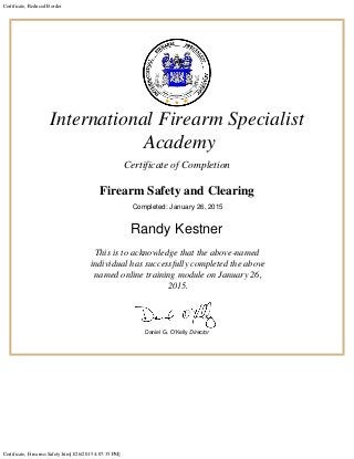 Certificate, Reduced Border
Certificate, Firearms Safety.htm[1/26/2015 4:07:35 PM]
International Firearm Specialist
Academy
Certificate of Completion
Firearm Safety and Clearing

Completed: January 26, 2015
Randy Kestner
This
is to acknowledge that the above-named
individual has successfully completed the above
named online training module on January 26,
2015.
Daniel G. O’Kelly Director
 