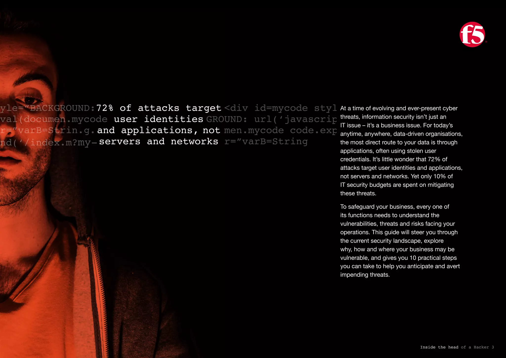 72% of attacks target
user identities
and applications, not
servers and networks
yle=”BACKGROUND:
val(documen.mycode
r=”varB=Strin.g.
nd(‘/index.m?my-
<div id=mycode style=”BAC
GROUND: url(‘javascript:eval(docu
men.mycode code.expr)’)” exp
r=”varB=String
Inside the head of a Hacker 3
At a time of evolving and ever-present cyber
threats, information security isn’t just an
IT issue – it’s a business issue. For today’s
anytime, anywhere, data-driven organisations,
the most direct route to your data is through
applications, often using stolen user
credentials. It’s little wonder that 72% of
attacks target user identities and applications,
not servers and networks. Yet only 10% of
IT security budgets are spent on mitigating
these threats.
To safeguard your business, every one of
its functions needs to understand the
vulnerabilities, threats and risks facing your
operations. This guide will steer you through
the current security landscape, explore
why, how and where your business may be
vulnerable, and gives you 10 practical steps
you can take to help you anticipate and avert
impending threats.
 