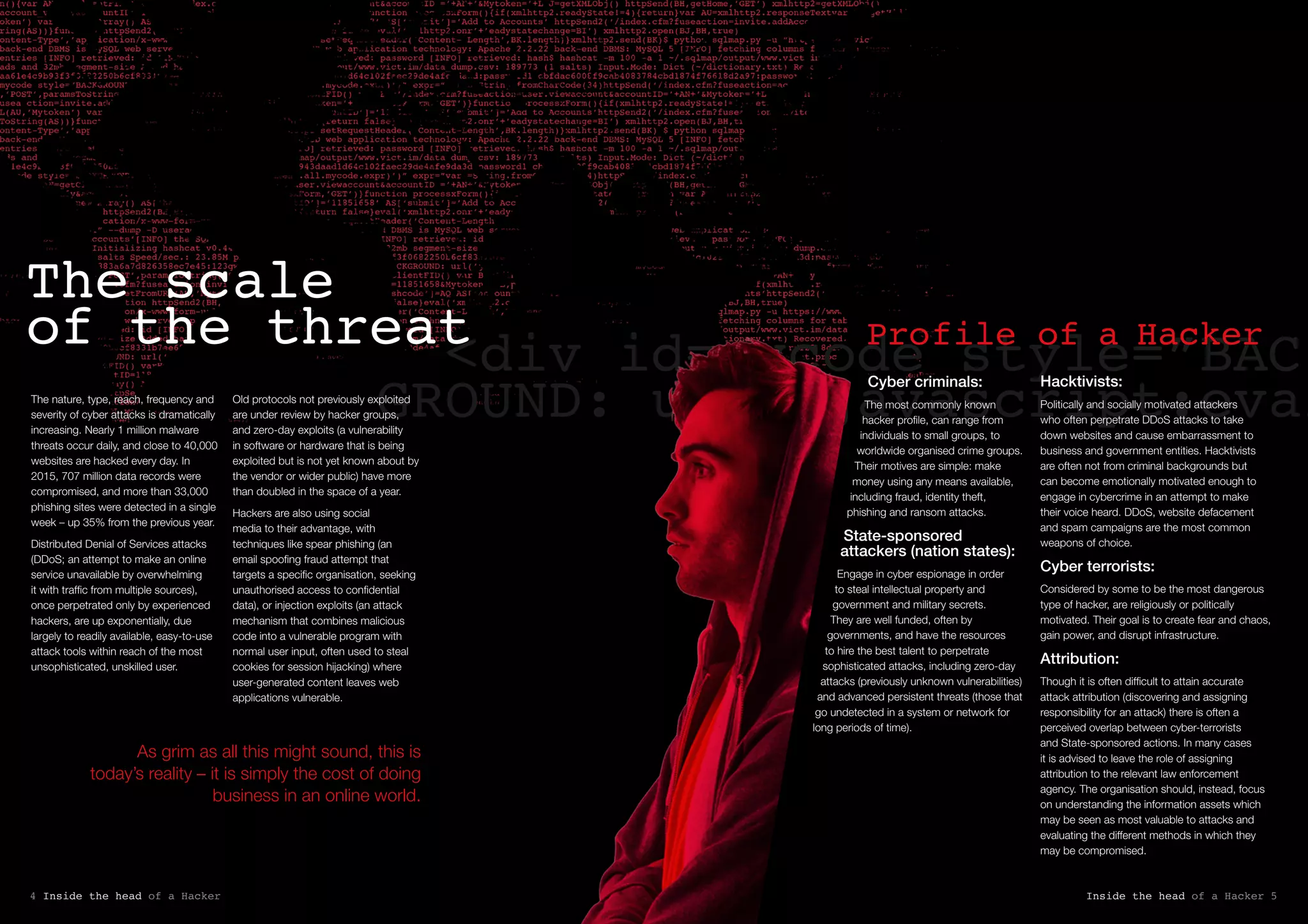 As grim as all this might sound, this is
today’s reality – it is simply the cost of doing
business in an online world.
<div id=mycode style=”BAC
GROUND: url(‘javascript:eval
Cyber criminals:
The most commonly known
hacker profile, can range from
individuals to small groups, to
worldwide organised crime groups.
Their motives are simple: make
money using any means available,
including fraud, identity theft,
phishing and ransom attacks.
State-sponsored
attackers (nation states):
Engage in cyber espionage in order
to steal intellectual property and
government and military secrets.
They are well funded, often by
governments, and have the resources
to hire the best talent to perpetrate
sophisticated attacks, including zero-day
attacks (previously unknown vulnerabilities)
and advanced persistent threats (those that
go undetected in a system or network for
long periods of time).
Hacktivists:
Politically and socially motivated attackers
who often perpetrate DDoS attacks to take
down websites and cause embarrassment to
business and government entities. Hacktivists
are often not from criminal backgrounds but
can become emotionally motivated enough to
engage in cybercrime in an attempt to make
their voice heard. DDoS, website defacement
and spam campaigns are the most common
weapons of choice.
Cyber terrorists:
Considered by some to be the most dangerous
type of hacker, are religiously or politically
motivated. Their goal is to create fear and chaos,
gain power, and disrupt infrastructure.
Attribution:
Though it is often difficult to attain accurate
attack attribution (discovering and assigning
responsibility for an attack) there is often a
perceived overlap between cyber-terrorists
and State-sponsored actions. In many cases
it is advised to leave the role of assigning
attribution to the relevant law enforcement
agency. The organisation should, instead, focus
on understanding the information assets which
may be seen as most valuable to attacks and
evaluating the different methods in which they
may be compromised.
Profile of a Hacker
Inside the head of a Hacker 54 Inside the head of a Hacker
The scale
of the threat
The nature, type, reach, frequency and
severity of cyber attacks is dramatically
increasing. Nearly 1 million malware
threats occur daily, and close to 40,000
websites are hacked every day. In
2015, 707 million data records were
compromised, and more than 33,000
phishing sites were detected in a single
week – up 35% from the previous year.
Distributed Denial of Services attacks
(DDoS; an attempt to make an online
service unavailable by overwhelming
it with traffic from multiple sources),
once perpetrated only by experienced
hackers, are up exponentially, due
largely to readily available, easy-to-use
attack tools within reach of the most
unsophisticated, unskilled user.
Old protocols not previously exploited
are under review by hacker groups,
and zero-day exploits (a vulnerability
in software or hardware that is being
exploited but is not yet known about by
the vendor or wider public) have more
than doubled in the space of a year.
Hackers are also using social
media to their advantage, with
techniques like spear phishing (an
email spoofing fraud attempt that
targets a specific organisation, seeking
unauthorised access to confidential
data), or injection exploits (an attack
mechanism that combines malicious
code into a vulnerable program with
normal user input, often used to steal
cookies for session hijacking) where
user-generated content leaves web
applications vulnerable.
 