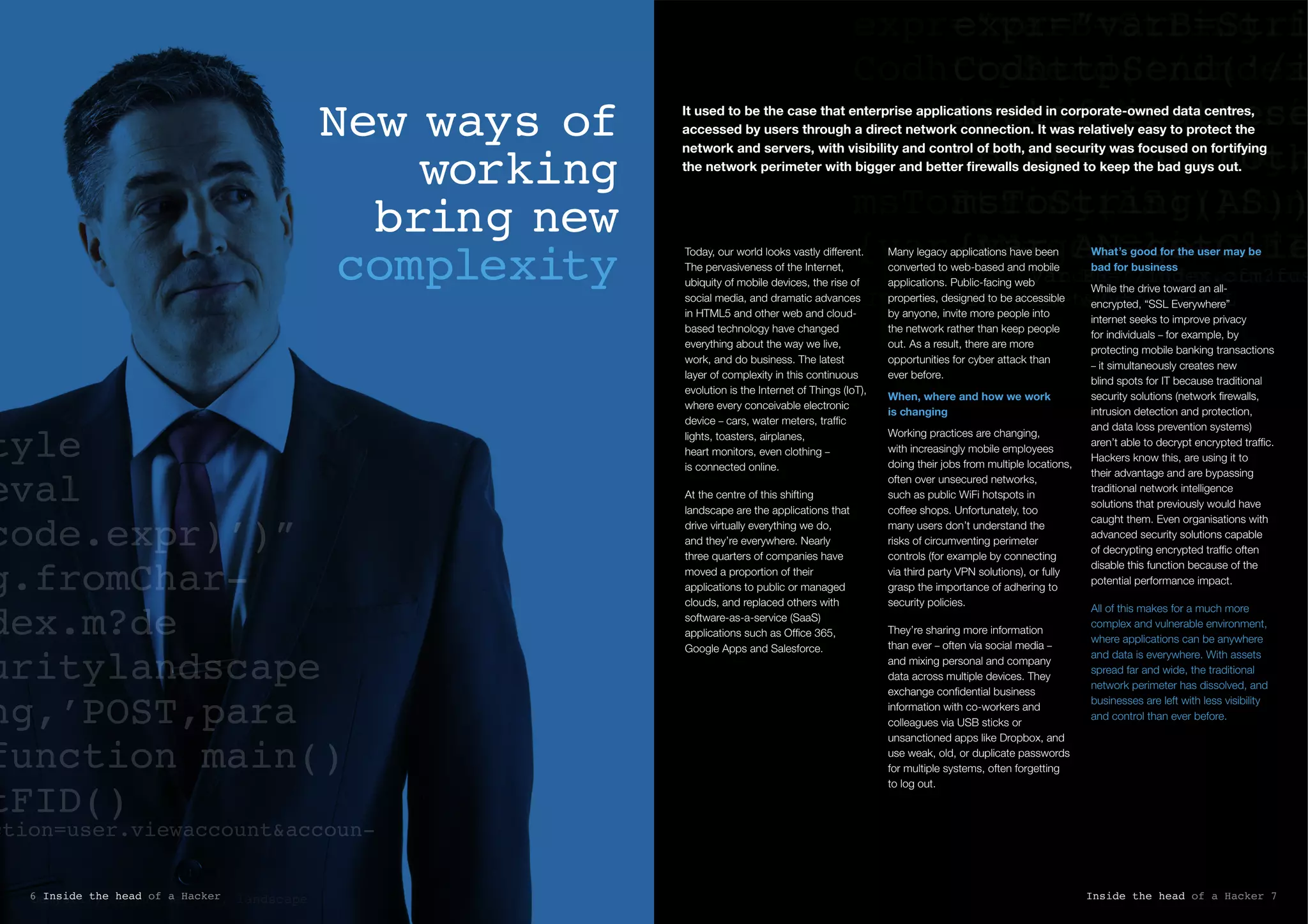 Demystifying the security landscape
New ways of
working
bring new
complexity
tyle
eval
code.expr)’)”
g.fromChar-
dex.m?de
uritylandscape
ng,’POST,para
function main()
tFID()
ction=user.viewaccount&accoun-
expr=”varB=Stri
CodhttpSend(‘/i
mystifyingthese
token=’+AR,noth
msToString(AS))
{var AN=getClie
      var BH=’/index.cfm?fus
tID=’+AN+’&Mytoken=’+L
expr=”varB=String.fr
CodhttpSend(‘/index.
mystifyingthesecurit
token=’+AR,nothing,’
msToString(AS))}func
{var AN=getClientFID
      var BH=’/index.cfm?fuseaction=
tID=’+AN+’&Mytoken=’+L
It used to be the case that enterprise applications resided in corporate-owned data centres,
accessed by users through a direct network connection. It was relatively easy to protect the
network and servers, with visibility and control of both, and security was focused on fortifying
the network perimeter with bigger and better firewalls designed to keep the bad guys out.
Today, our world looks vastly different.
The pervasiveness of the Internet,
ubiquity of mobile devices, the rise of
social media, and dramatic advances
in HTML5 and other web and cloud-
based technology have changed
everything about the way we live,
work, and do business. The latest
layer of complexity in this continuous
evolution is the Internet of Things (IoT),
where every conceivable electronic
device – cars, water meters, traffic
lights, toasters, airplanes,
heart monitors, even clothing –
is connected online.
At the centre of this shifting
landscape are the applications that
drive virtually everything we do,
and they’re everywhere. Nearly
three quarters of companies have
moved a proportion of their
applications to public or managed
clouds, and replaced others with
software-as-a-service (SaaS)
applications such as Office 365,
Google Apps and Salesforce.
Many legacy applications have been
converted to web-based and mobile
applications. Public-facing web
properties, designed to be accessible
by anyone, invite more people into
the network rather than keep people
out. As a result, there are more
opportunities for cyber attack than
ever before.
When, where and how we work
is changing
Working practices are changing,
with increasingly mobile employees
doing their jobs from multiple locations,
often over unsecured networks,
such as public WiFi hotspots in
coffee shops. Unfortunately, too
many users don’t understand the
risks of circumventing perimeter
controls (for example by connecting
via third party VPN solutions), or fully
grasp the importance of adhering to
security policies.
They’re sharing more information
than ever – often via social media –
and mixing personal and company
data across multiple devices. They
exchange confidential business
information with co-workers and
colleagues via USB sticks or
unsanctioned apps like Dropbox, and
use weak, old, or duplicate passwords
for multiple systems, often forgetting
to log out.
What’s good for the user may be
bad for business
While the drive toward an all-
encrypted, “SSL Everywhere”
internet seeks to improve privacy
for individuals – for example, by
protecting mobile banking transactions
– it simultaneously creates new
blind spots for IT because traditional
security solutions (network firewalls,
intrusion detection and protection,
and data loss prevention systems)
aren’t able to decrypt encrypted traffic.
Hackers know this, are using it to
their advantage and are bypassing
traditional network intelligence
solutions that previously would have
caught them. Even organisations with
advanced security solutions capable
of decrypting encrypted traffic often
disable this function because of the
potential performance impact.
All of this makes for a much more
complex and vulnerable environment,
where applications can be anywhere
and data is everywhere. With assets
spread far and wide, the traditional
network perimeter has dissolved, and
businesses are left with less visibility
and control than ever before.
Inside the head of a Hacker 76 Inside the head of a Hacker
 