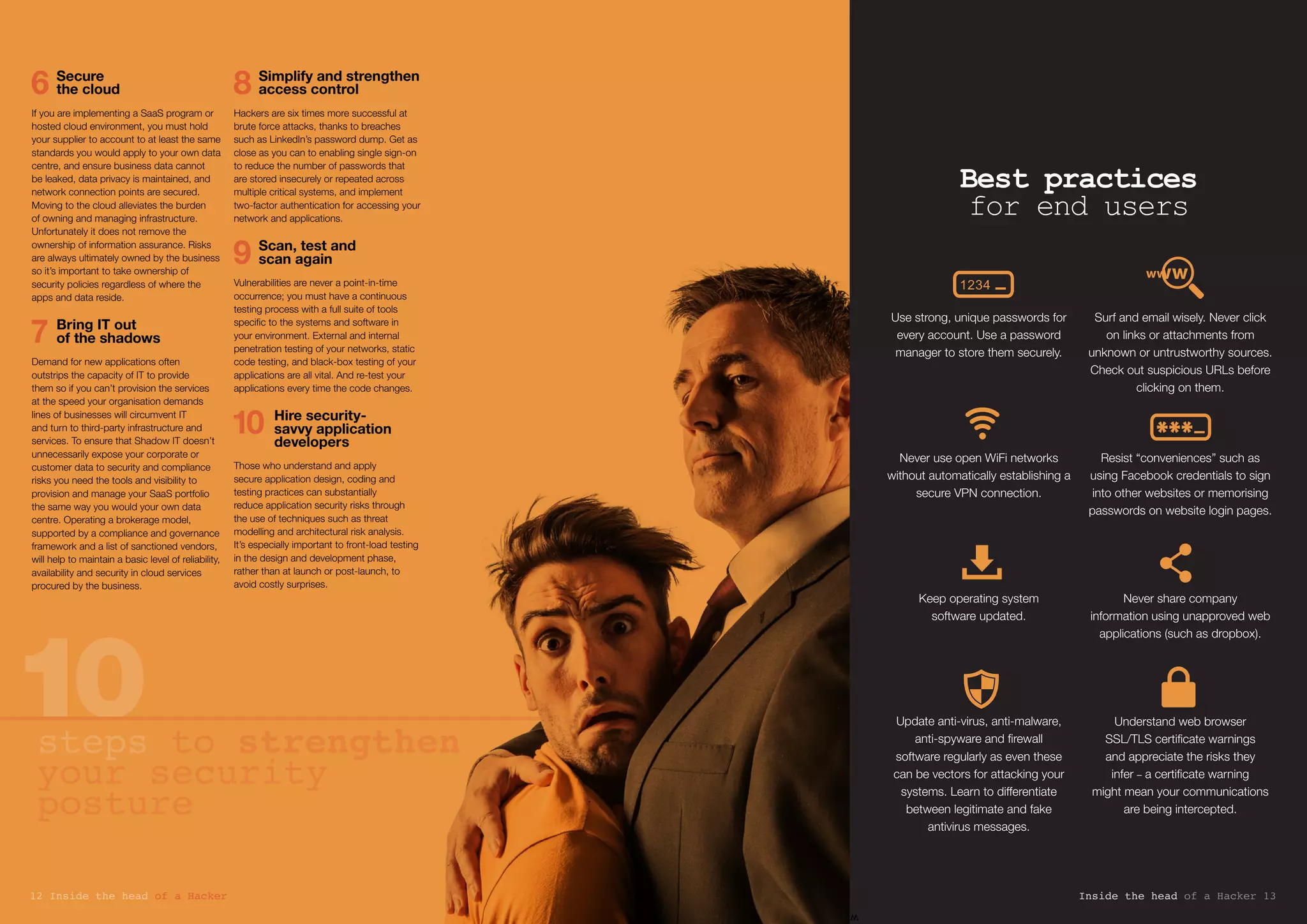6	 Secure
the cloud
If you are implementing a SaaS program or
hosted cloud environment, you must hold
your supplier to account to at least the same
standards you would apply to your own data
centre, and ensure business data cannot
be leaked, data privacy is maintained, and
network connection points are secured.
Moving to the cloud alleviates the burden
of owning and managing infrastructure.
Unfortunately it does not remove the
ownership of information assurance. Risks
are always ultimately owned by the business
so it’s important to take ownership of
security policies regardless of where the
apps and data reside.
7	Bring IT out
of the shadows
Demand for new applications often
outstrips the capacity of IT to provide
them so if you can’t provision the services
at the speed your organisation demands
lines of businesses will circumvent IT
and turn to third-party infrastructure and
services. To ensure that Shadow IT doesn’t
unnecessarily expose your corporate or
customer data to security and compliance
risks you need the tools and visibility to
provision and manage your SaaS portfolio
the same way you would your own data
centre. Operating a brokerage model,
supported by a compliance and governance
framework and a list of sanctioned vendors,
will help to maintain a basic level of reliability,
availability and security in cloud services
procured by the business.
8	Simplify and strengthen
access control
Hackers are six times more successful at
brute force attacks, thanks to breaches
such as LinkedIn’s password dump. Get as
close as you can to enabling single sign-on
to reduce the number of passwords that
are stored insecurely or repeated across
multiple critical systems, and implement
two-factor authentication for accessing your
network and applications.
9	Scan, test and
scan again
Vulnerabilities are never a point-in-time
occurrence; you must have a continuous
testing process with a full suite of tools
specific to the systems and software in
your environment. External and internal
penetration testing of your networks, static
code testing, and black-box testing of your
applications are all vital. And re-test your
applications every time the code changes.
10	Hire security-
savvy application
developers
Those who understand and apply
secure application design, coding and
testing practices can substantially
reduce application security risks through
the use of techniques such as threat
modelling and architectural risk analysis.
It’s especially important to front-load testing
in the design and development phase,
rather than at launch or post-launch, to
avoid costly surprises.
steps to strengthen
your security
posture
w
Best practices
for end users
Use strong, unique passwords for
every account. Use a password
manager to store them securely.
Never use open WiFi networks
without automatically establishing a
secure VPN connection.
Keep operating system
software updated.
Update anti-virus, anti-malware,
anti-spyware and firewall
software regularly as even these
can be vectors for attacking your
systems. Learn to differentiate
between legitimate and fake
antivirus messages.
Surf and email wisely. Never click
on links or attachments from
unknown or untrustworthy sources.
Check out suspicious URLs before
clicking on them.
Resist “conveniences” such as
using Facebook credentials to sign
into other websites or memorising
passwords on website login pages.
Never share company
information using unapproved web
applications (such as dropbox).
Understand web browser
SSL/TLS certificate warnings
and appreciate the risks they
infer – a certificate warning
might mean your communications
are being intercepted.
Inside the head of a Hacker 1312 Inside the head of a Hacker
 