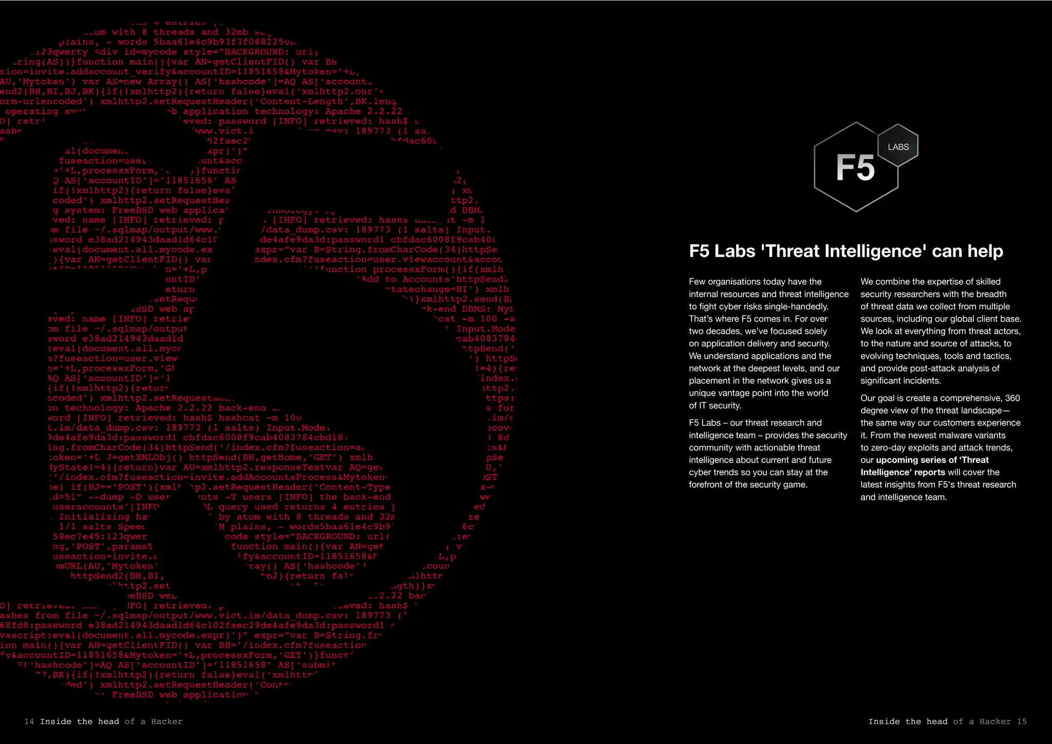 F5 Labs 'Threat Intelligence' can help
Few organisations today have the
internal resources and threat intelligence
to fight cyber risks single-handedly.
That’s where F5 comes in. For over
two decades, we’ve focused solely
on application delivery and security.
We understand applications and the
network at the deepest levels, and our
placement in the network gives us a
unique vantage point into the world
of IT security.
F5 Labs – our threat research and
intelligence team – provides the security
community with actionable threat
intelligence about current and future
cyber trends so you can stay at the
forefront of the security game.
We combine the expertise of skilled
security researchers with the breadth
of threat data we collect from multiple
sources, including our global client base.
We look at everything from threat actors,
to the nature and source of attacks, to
evolving techniques, tools and tactics,
and provide post-attack analysis of
significant incidents.
Our goal is create a comprehensive, 360
degree view of the threat landscape—
the same way our customers experience
it. From the newest malware variants
to zero-day exploits and attack trends,
our upcoming series of ‘Threat
Intelligence’ reports will cover the
latest insights from F5's threat research
and intelligence team.
Inside the head of a Hacker 1514 Inside the head of a Hacker
 