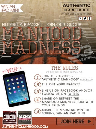 AUTHENTICMANHOOD.COM
join here
IT C HA NGE S E VE RY THI NG
manhood
FILL OUT A BRACKET - JOIN OUR GROUP
F I L L O U T YO U R B RAC K E TF I L L O U T YO U R B RAC K E T
1 J O I N O U R G R O U P -
“ A U T H E N T I C M A N H O O D ”
J O I N O U R G R O U P -
“ A U T H E N T I C M A N H O O D ”
2
L I K E U S O N FAC E B O O K A N D / O R
F O L LOW U S O N T W I T T E R
L I K E U S O N FAC E B O O K A N D / O R
F O L LOW U S O N T W I T T E R
3
S H A R E O R R E T W E E T T H E
M A N H O O D M A D N E S S P O ST W I T H
YO U R F R I E N D S
S H A R E O R R E T W E E T T H E
M A N H O O D M A D N E S S P O ST W I T H
YO U R F R I E N D S
4
S H A R E T H E M A D N E S S , W I N T H E
TO U R N Y , W I N A N i PA D M I N I
S H A R E T H E M A D N E S S , W I N T H E
TO U R N Y , W I N A N i PA D M I N I5
THE RULES
WIN AN
iPAD MINI
>> CLICK FOR MORE DETAILS <<
maDNESS
>>WIN<<
(click below)
 