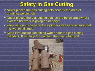 Safety in Gas CuttingSafety in Gas Cutting..
 Never placed the gas cutting sets near by the area ofNever placed the gas cutting sets near by the area of
grinding, welding etc;grinding, welding etc;
 Never placed the gas cutting sets on the below area whereNever placed the gas cutting sets on the below area where
ever the hot work is going on at height.ever the hot work is going on at height.
 keep wet gunny bags on the cylinder valves and ensure thatkeep wet gunny bags on the cylinder valves and ensure that
it is wet in all times.it is wet in all times.
 Keep Fire bucket containing water near the gas cuttingKeep Fire bucket containing water near the gas cutting
cylinders, It will help for maintain the gunny bag wet.cylinders, It will help for maintain the gunny bag wet.
 