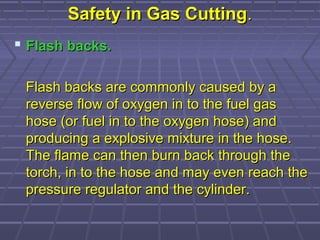 Safety in Gas CuttingSafety in Gas Cutting..
 Flash backs.Flash backs.
Flash backs are commonly caused by aFlash backs are commonly caused by a
reverse flow of oxygen in to the fuel gasreverse flow of oxygen in to the fuel gas
hose (or fuel in to the oxygen hose) andhose (or fuel in to the oxygen hose) and
producing a explosive mixture in the hose.producing a explosive mixture in the hose.
The flame can then burn back through theThe flame can then burn back through the
torch, in to the hose and may even reach thetorch, in to the hose and may even reach the
pressure regulator and the cylinder.pressure regulator and the cylinder.
 