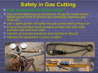 Safety in Gas CuttingSafety in Gas Cutting..
 How to prevent the flash backs?How to prevent the flash backs?
 Use correct lightening up procedures. Purge the hoses beforeUse correct lightening up procedures. Purge the hoses before
lightening the torch to remove any potentially explosive gaslightening the torch to remove any potentially explosive gas
mixtures .mixtures .
 Use a spark igniter and ignite the gas quickly after turning it on.Use a spark igniter and ignite the gas quickly after turning it on.
 Ensure that the flash back arrestors is fitted with both endsEnsure that the flash back arrestors is fitted with both ends
(cylinder side and torch side).(cylinder side and torch side).
 Use the correct gas pressures and nozzles for the job.Use the correct gas pressures and nozzles for the job.
 Maintain the equipment in good condition.Maintain the equipment in good condition.
 
