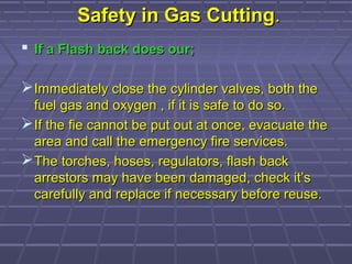Safety in Gas CuttingSafety in Gas Cutting..
 If a Flash back does our;If a Flash back does our;
Immediately close the cylinder valves, both theImmediately close the cylinder valves, both the
fuel gas and oxygen , if it is safe to do so.fuel gas and oxygen , if it is safe to do so.
If the fie cannot be put out at once, evacuate theIf the fie cannot be put out at once, evacuate the
area and call the emergency fire services.area and call the emergency fire services.
The torches, hoses, regulators, flash backThe torches, hoses, regulators, flash back
arrestors may have been damaged, check it’sarrestors may have been damaged, check it’s
carefully and replace if necessary before reuse.carefully and replace if necessary before reuse.
 