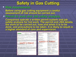 Safety in Gas CuttingSafety in Gas Cutting..
 Risk Assessment.Risk Assessment.
Before using gas cutting equipment a carefulBefore using gas cutting equipment a careful
assessment of risk should be carried out.assessment of risk should be carried out.
Permit to work and Job safety analysis.Permit to work and Job safety analysis.
Companies operate a written permit system and jobCompanies operate a written permit system and job
safety analysis for hot work. The permit and JSA detailssafety analysis for hot work. The permit and JSA details
the work to be carried out, how and when it is to bethe work to be carried out, how and when it is to be
done, and precautions to be taken. It is likely to result indone, and precautions to be taken. It is likely to result in
a higher standard of care and supervision.a higher standard of care and supervision.
 