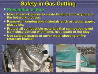 Safety in Gas CuttingSafety in Gas Cutting..
 Prevention of FirePrevention of Fire..
 Move the work pieces to a safe location for carrying outMove the work pieces to a safe location for carrying out
the hot work process.the hot work process.
 Remove all combustible materials such as; wood, paper,Remove all combustible materials such as; wood, paper,
plastic etc;plastic etc;
 Protect all combustible materials that cannot be movedProtect all combustible materials that cannot be moved
from close contact with flame, heat, spark or hot slag.from close contact with flame, heat, spark or hot slag.
 Use suitable guards or cover metal sheeting or fireUse suitable guards or cover metal sheeting or fire
retardant blanketretardant blanket
 