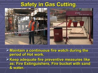 Safety in Gas CuttingSafety in Gas Cutting..
Maintain a continuous fire watch during theMaintain a continuous fire watch during the
period of Hot work.period of Hot work.
Keep adequate fire preventive measures likeKeep adequate fire preventive measures like
as; Fire Extinguishers, Fire bucket with sandas; Fire Extinguishers, Fire bucket with sand
& water.& water.
 
