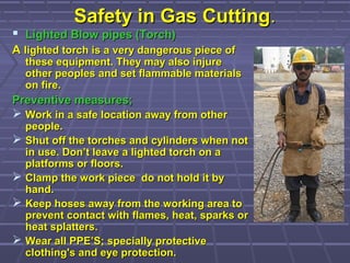 Safety in Gas CuttingSafety in Gas Cutting..
 Lighted Blow pipes (Torch)Lighted Blow pipes (Torch)
AA lighted torch is a very dangerous piece oflighted torch is a very dangerous piece of
these equipment. They may also injurethese equipment. They may also injure
other peoples and set flammable materialsother peoples and set flammable materials
on fire.on fire.
Preventive measures;Preventive measures;
 Work in a safe location away from otherWork in a safe location away from other
people.people.
 Shut off the torches and cylinders when notShut off the torches and cylinders when not
in use. Don’t leave a lighted torch on ain use. Don’t leave a lighted torch on a
platforms or floors.platforms or floors.
 Clamp the work piece do not hold it byClamp the work piece do not hold it by
hand.hand.
 Keep hoses away from the working area toKeep hoses away from the working area to
prevent contact with flames, heat, sparks orprevent contact with flames, heat, sparks or
heat splatters.heat splatters.
 Wear all PPE’S; specially protectiveWear all PPE’S; specially protective
clothing's and eye protection.clothing's and eye protection.
 