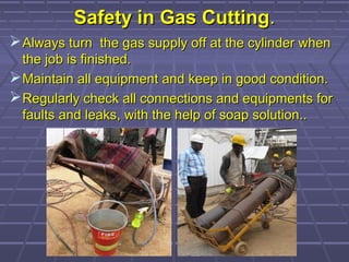 Safety in Gas CuttingSafety in Gas Cutting..
Always turn the gas supply off at the cylinder whenAlways turn the gas supply off at the cylinder when
the job is finished.the job is finished.
Maintain all equipment and keep in good condition.Maintain all equipment and keep in good condition.
Regularly check all connections and equipments forRegularly check all connections and equipments for
faults and leaks, with the help of soap solution..faults and leaks, with the help of soap solution..
 