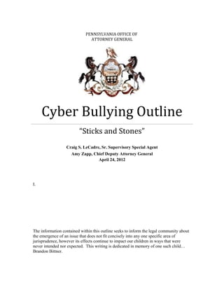 PENNSYLVANIA OFFICE OF
ATTORNEY GENERAL
Cyber Bullying Outline
“Sticks and Stones”
Craig S. LeCadre, Sr. Supervisory Special Agent
Amy Zapp, Chief Deputy Attorney General
April 24, 2012
I.
The information contained within this outline seeks to inform the legal community about
the emergence of an issue that does not fit concisely into any one specific area of
jurisprudence, however its effects continue to impact our children in ways that were
never intended nor expected. This writing is dedicated in memory of one such child…
Brandon Bittner.
 