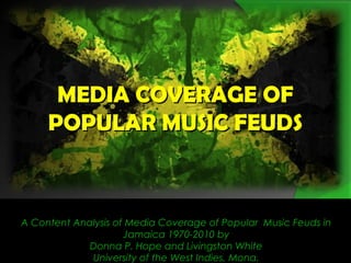 MEDIA COVERAGE OFMEDIA COVERAGE OF
POPULAR MUSIC FEUDSPOPULAR MUSIC FEUDS
A Content Analysis of Media Coverage of Popular Music Feuds in
Jamaica 1970-2010 by
Donna P. Hope and Livingston White
University of the West Indies, Mona.
 