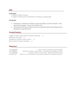 Skills:
Language :
• Arabic: Mother tongue
• English: Advanced conversational, reading, & writing skills
Computer:
• Proficiency in Windows software, Microsoft Office and the Internet - and
Macintosh (Apple) - know-how full PAL icdl
• Teamwork and how to deal as part of a sophisticated and civilized team -
discipline in appointments
Personal Features:
•Ability to work under stress & extreme pressure.
•Ability to multi-task
•Handle any duties at short notice
•Resourceful to team members
References:
Jamal Yousef, Gulf airways sales mangerTel: 66654526
Abdullah al-Astral - official sales - company NAS Aviation ServicesTel: 97250023
Omar Abu Zaid - Accountant - Ministry of Health, KuwaitTel: 99927440.
Osama ali- Commissioner of the Board of Directors, Wataniya AirwaysTel 66431752
 