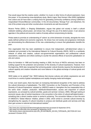 Few would argue that the creative sector, whether it is music or other forms of cultural expression, have
this power. In his pioneering cross-disciplinary study, Barrio Logos, Raul Homero Villa (2000) highlighted
how culture and art have been a unifying force for generating community confidence among California’s
marginalised Chicano/Mexican communities. In the US documentary ‘Strange Fruit’, and elsewhere, the
role of the protest song and other counterculture movements are well documented5
.
Nicanor Perlas (2003), in Shaping Globalization, argues that global civil society is itself a cultural
institution wielding cultural power, and shows how, through the use of its distinct power, it can advance
agendas in the political and economic realms of society without compromising its identity.
Perlas seeks to promote an understanding of ’culture‘ as a third dimension of society, alongside the more
easily defined political and economic segments. He shows how civil society and progressive individuals
are demonstrating the effectiveness of this new understanding to ensure that globalisation benefits the
poor.
One organisation that has been established to ensure that independent, self-determined culture is
protected and promoted is the International Network for Cultural Diversity (INCD). INCD is a worldwide
network of artists and creators, cultural non-governmental organisations and professional cultural
associations, academics and others working to counter the adverse effects of economic globalisation on
arts and culture.
Since its formation in 1998 and founding meeting in 2000, the focus of INCD’s advocacy has been on
building support for the protection and promotion of the diversity of cultural expressions. However, from
the beginning, INCD also recognised that achieving greater cultural diversity requires the development of
cultural capacity and creative industries and more balance in the global exchange of cultural goods and
services.
INCD states on its website6
that: ’INCD believes that diverse cultures and artistic expressions can and
must thrive in a world of global marketplaces and rapidly changing media technologies.’
In fact, over recent years, there has been an increasing international recognition of the need to address
the cultural dimensions of globalisation. The 2005 ‘Convention on the Protection and Promotion of the
Diversity of Cultural Expressions’ adopted by UNESCO seeks to ’strengthen the five inseparable links of
the same chain: creation, production, distribution/dissemination, access and enjoyment of cultural
expressions, as conveyed by cultural activities, goods and services’ (Unesco, 2005). Although looking at
economic issues, also of central importance in the convention is the notion of cultural self-determination –
something that a vibrant creative sector is central to achieving. The convention follows on from the work
of UNESCO’s ‘Global Alliance’ initiative, piloted in 2002, which aimed to ‘promote cultural diversity by
strengthening the capacity of cultural industries to produce and distribute goods and services and help
them gain access to national and international markets’7
.
5
http://www.pbs.org/independentlens/strangefruit/protest.html (accessed 22 September 2010).
6
http://www.incd.net/incden.html (accessed 22 September 2010).
7
http://portal.unesco.org/culture/en/ev.php-URL_ID=24478&URL_DO=DO_TOPIC&URL_SECTION=201.html
(accessed 5 October 2010).
 