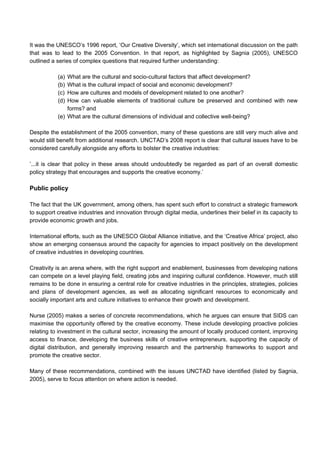 It was the UNESCO’s 1996 report, ‘Our Creative Diversity’, which set international discussion on the path
that was to lead to the 2005 Convention. In that report, as highlighted by Sagnia (2005), UNESCO
outlined a series of complex questions that required further understanding:
(a) What are the cultural and socio-cultural factors that affect development?
(b) What is the cultural impact of social and economic development?
(c) How are cultures and models of development related to one another?
(d) How can valuable elements of traditional culture be preserved and combined with new
forms? and
(e) What are the cultural dimensions of individual and collective well-being?
Despite the establishment of the 2005 convention, many of these questions are still very much alive and
would still benefit from additional research. UNCTAD’s 2008 report is clear that cultural issues have to be
considered carefully alongside any efforts to bolster the creative industries:
’...it is clear that policy in these areas should undoubtedly be regarded as part of an overall domestic
policy strategy that encourages and supports the creative economy.’
Public policy
The fact that the UK government, among others, has spent such effort to construct a strategic framework
to support creative industries and innovation through digital media, underlines their belief in its capacity to
provide economic growth and jobs.
International efforts, such as the UNESCO Global Alliance initiative, and the ‘Creative Africa’ project, also
show an emerging consensus around the capacity for agencies to impact positively on the development
of creative industries in developing countries.
Creativity is an arena where, with the right support and enablement, businesses from developing nations
can compete on a level playing field, creating jobs and inspiring cultural confidence. However, much still
remains to be done in ensuring a central role for creative industries in the principles, strategies, policies
and plans of development agencies, as well as allocating significant resources to economically and
socially important arts and culture initiatives to enhance their growth and development.
Nurse (2005) makes a series of concrete recommendations, which he argues can ensure that SIDS can
maximise the opportunity offered by the creative economy. These include developing proactive policies
relating to investment in the cultural sector, increasing the amount of locally produced content, improving
access to finance, developing the business skills of creative entrepreneurs, supporting the capacity of
digital distribution, and generally improving research and the partnership frameworks to support and
promote the creative sector.
Many of these recommendations, combined with the issues UNCTAD have identified (listed by Sagnia,
2005), serve to focus attention on where action is needed.
 