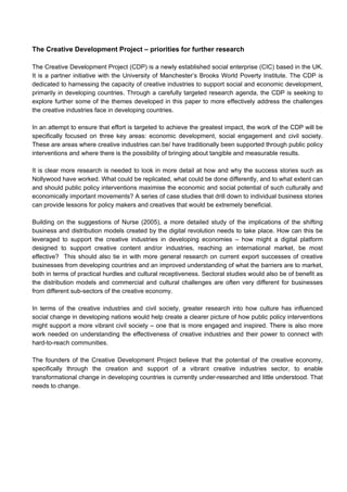 The Creative Development Project – priorities for further research
The Creative Development Project (CDP) is a newly established social enterprise (CIC) based in the UK.
It is a partner initiative with the University of Manchester’s Brooks World Poverty Institute. The CDP is
dedicated to harnessing the capacity of creative industries to support social and economic development,
primarily in developing countries. Through a carefully targeted research agenda, the CDP is seeking to
explore further some of the themes developed in this paper to more effectively address the challenges
the creative industries face in developing countries.
In an attempt to ensure that effort is targeted to achieve the greatest impact, the work of the CDP will be
specifically focused on three key areas: economic development, social engagement and civil society.
These are areas where creative industries can be/ have traditionally been supported through public policy
interventions and where there is the possibility of bringing about tangible and measurable results.
It is clear more research is needed to look in more detail at how and why the success stories such as
Nollywood have worked. What could be replicated, what could be done differently, and to what extent can
and should public policy interventions maximise the economic and social potential of such culturally and
economically important movements? A series of case studies that drill down to individual business stories
can provide lessons for policy makers and creatives that would be extremely beneficial.
Building on the suggestions of Nurse (2005), a more detailed study of the implications of the shifting
business and distribution models created by the digital revolution needs to take place. How can this be
leveraged to support the creative industries in developing economies – how might a digital platform
designed to support creative content and/or industries, reaching an international market, be most
effective? This should also tie in with more general research on current export successes of creative
businesses from developing countries and an improved understanding of what the barriers are to market,
both in terms of practical hurdles and cultural receptiveness. Sectoral studies would also be of benefit as
the distribution models and commercial and cultural challenges are often very different for businesses
from different sub-sectors of the creative economy.
In terms of the creative industries and civil society, greater research into how culture has influenced
social change in developing nations would help create a clearer picture of how public policy interventions
might support a more vibrant civil society – one that is more engaged and inspired. There is also more
work needed on understanding the effectiveness of creative industries and their power to connect with
hard-to-reach communities.
The founders of the Creative Development Project believe that the potential of the creative economy,
specifically through the creation and support of a vibrant creative industries sector, to enable
transformational change in developing countries is currently under-researched and little understood. That
needs to change.
 