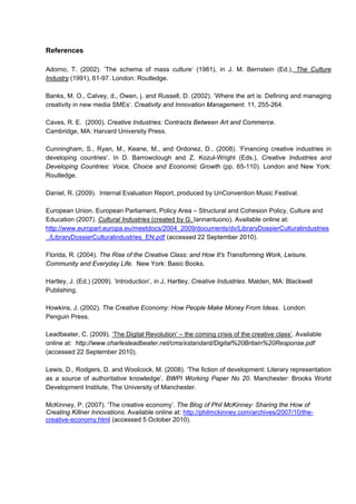References
Adorno, T. (2002). ’The schema of mass culture‘ (1981), in J. M. Bernstein (Ed.), The Culture
Industry (1991), 61-97. London: Routledge.
Banks, M. O., Calvey, d., Owen, j. and Russell, D. (2002). ’Where the art is: Defining and managing
creativity in new media SMEs’. Creativity and Innovation Management. 11, 255-264.
Caves, R. E. (2000). Creative Industries: Contracts Between Art and Commerce.
Cambridge, MA: Harvard University Press.
Cunningham, S., Ryan, M., Keane, M., and Ordonez, D.. (2008). ’Financing creative industries in
developing countries‘. In D. Barrowclough and Z. Kozul-Wright (Eds.), Creative Industries and
Developing Countries: Voice, Choice and Economic Growth (pp. 65-110). London and New York:
Routledge.
Daniel, R. (2009). Internal Evaluation Report, produced by UnConvention Music Festival.
European Union. European Parliament, Policy Area – Structural and Cohesion Policy, Culture and
Education (2007). Cultural Industries (created by G. Iannantuono). Available online at:
http://www.europarl.europa.eu/meetdocs/2004_2009/documents/dv/LibraryDossierCulturalindustries
_/LibraryDossierCulturalindustries_EN.pdf (accessed 22 September 2010).
Florida, R. (2004). The Rise of the Creative Class: and How It's Transforming Work, Leisure,
Community and Everyday Life. New York: Basic Books.
Hartley, J. (Ed.) (2009). ‘Introduction’, in J. Hartley, Creative Industries. Malden, MA: Blackwell
Publishing.
Howkins, J. (2002). The Creative Economy: How People Make Money From Ideas. London:
Penguin Press.
Leadbeater, C. (2009). ‘The Digital Revolution’ – the coming crisis of the creative class’. Available
online at: http://www.charlesleadbeater.net/cms/xstandard/Digital%20Britain%20Response.pdf
(accessed 22 September 2010).
Lewis, D., Rodgers, D. and Woolcock, M. (2008). ‘The fiction of development: Literary representation
as a source of authoritative knowledge’. BWPI Working Paper No 20. Manchester: Brooks World
Development Institute, The University of Manchester.
McKinney, P. (2007). ‘The creative economy’. The Blog of Phil McKinney: Sharing the How of
Creating Killner Innovations. Available online at: http://philmckinney.com/archives/2007/10/the-
creative-economy.html (accessed 5 October 2010).
 