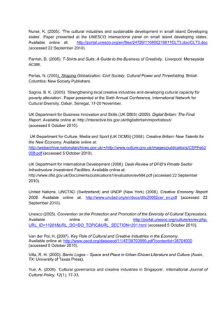 Nurse, K. (2005). ‘The cultural industries and sustainable development in small island Developing
states’. Paper presented at the UNESCO intersectoral panel on small island developing states.
Available online at: http://portal.unesco.org/en/files/24726/110805219811CLT3.doc/CLT3.doc
(accessed 22 September 2010).
Parrish, D. (2006). T-Shirts and Suits: A Guide to the Business of Creativity. Liverpool: Merseyside
ACME.
Perlas, N. (2003). Shaping Globalization: Civil Society, Cultural Power and Threefolding. British
Columbia: New Society Publishers.
Sagnia, B. K. (2005). ‘Strengthening local creative industries and developing cultural capacity for
poverty alleviation‘. Paper presented at the Sixth Annual Conference, International Network for
Cultural Diversity. Dakar, Senegal, 17-20 November.
UK Department for Business Innovation and Skills (UK DBIS) (2009). Digital Britain: The Final
Report. Available online at: http://interactive.bis.gov.uk/digitalbritain/report/about/
(accessed 5 October 2010).
UK Department for Culture, Media and Sport (UK DCMS) (2008). Creative Britain: New Talents for
the New Economy. Available online at:
http://webarchive.nationalarchives.gov.uk/+/http://www.culture.gov.uk/images/publications/CEPFeb2
008.pdf (accessed 5 October 2010).
UK Department for International Development (2008). Desk Review of DFID's Private Sector
Infrastructure Investment Facilities. Available online at:
http://www.dfid.gov.uk/Documents/publications1/evaluation/ev684.pdf (accessed 22 September
2010).
United Nations. UNCTAD (Switzerland) and UNDP (New York) (2008). Creative Economy Report
2008. Available online at: http://www.unctad.org/en/docs/ditc20082cer_en.pdf (accessed 22
September 2010).
Unesco (2005). Convention on the Protection and Promotion of the Diversity of Cultural Expressions.
Available online at: http://portal.unesco.org/culture/en/ev.php-
URL_ID=11281&URL_DO=DO_TOPIC&URL_SECTION=201.html (accessed 5 October 2010).
Van der Pol, H. (2007). Key Role of Cultural and Creative Industries in the Economy.
Available online at: http://www.oecd.org/dataoecd/11/47/38703999.pdf?contentId=38704000
(accessed 5 October 2010).
Villa, R. H. (2000). Barrio Logos – Space and Place in Urban Chican Literature and Culture (Ausin,
TX: University of Texas Press).
Yue, A. (2006). ‘Cultural governance and creative industries in Singapore‘. International Journal of
Cultural Policy. 12(1), 17-33.
 