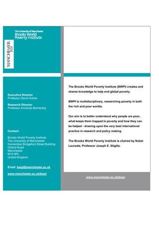 The Brooks World Poverty Institute (BWPI) creates and
shares knowledge to help end global poverty.
BWPI is multidisciplinary, researching poverty in both
the rich and poor worlds.
Our aim is to better understand why people are poor,
what keeps them trapped in poverty and how they can
be helped - drawing upon the very best international
practice in research and policy making.
The Brooks World Poverty Institute is chaired by Nobel
Laureate, Professor Joseph E. Stiglitz.
Executive Director
Professor David Hulme
Research Director
Professor Armando Barrientos
Contact:
Brooks World Poverty Institute
The University of Manchester
Humanities Bridgeford Street Building
Oxford Road
Manchester
M13 9PL
United Kingdom
Email: bwpi@manchester.ac.uk
www.manchester.ac.uk/bwpi
www.manchester.ac.uk/bwpi
 