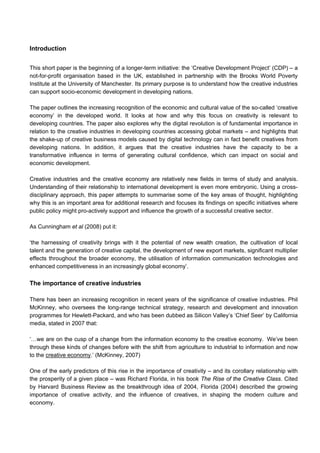 Introduction
This short paper is the beginning of a longer-term initiative: the ‘Creative Development Project’ (CDP) – a
not-for-profit organisation based in the UK, established in partnership with the Brooks World Poverty
Institute at the University of Manchester. Its primary purpose is to understand how the creative industries
can support socio-economic development in developing nations.
The paper outlines the increasing recognition of the economic and cultural value of the so-called ‘creative
economy’ in the developed world. It looks at how and why this focus on creativity is relevant to
developing countries. The paper also explores why the digital revolution is of fundamental importance in
relation to the creative industries in developing countries accessing global markets – and highlights that
the shake-up of creative business models caused by digital technology can in fact benefit creatives from
developing nations. In addition, it argues that the creative industries have the capacity to be a
transformative influence in terms of generating cultural confidence, which can impact on social and
economic development.
Creative industries and the creative economy are relatively new fields in terms of study and analysis.
Understanding of their relationship to international development is even more embryonic. Using a cross-
disciplinary approach, this paper attempts to summarise some of the key areas of thought, highlighting
why this is an important area for additional research and focuses its findings on specific initiatives where
public policy might pro-actively support and influence the growth of a successful creative sector.
As Cunningham et al (2008) put it:
‘the harnessing of creativity brings with it the potential of new wealth creation, the cultivation of local
talent and the generation of creative capital, the development of new export markets, significant multiplier
effects throughout the broader economy, the utilisation of information communication technologies and
enhanced competitiveness in an increasingly global economy’.
The importance of creative industries
There has been an increasing recognition in recent years of the significance of creative industries. Phil
McKinney, who oversees the long-range technical strategy, research and development and innovation
programmes for Hewlett-Packard, and who has been dubbed as Silicon Valley’s ‘Chief Seer’ by California
media, stated in 2007 that:
‘…we are on the cusp of a change from the information economy to the creative economy. We’ve been
through these kinds of changes before with the shift from agriculture to industrial to information and now
to the creative economy.’ (McKinney, 2007)
One of the early predictors of this rise in the importance of creativity – and its corollary relationship with
the prosperity of a given place – was Richard Florida, in his book The Rise of the Creative Class. Cited
by Harvard Business Review as the breakthrough idea of 2004, Florida (2004) described the growing
importance of creative activity, and the influence of creatives, in shaping the modern culture and
economy.
 