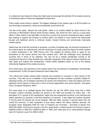 In a statement very relevant to those who might seek to encourage the potential of the creative economy
in developing nations, Florida has highlighted his belief that:
’Every single human being is creative. The biggest challenge of the creative age is to lift the bottom up
and encourage a prosperous, vibrant and sustainable community for all.’
The title of this paper, ‘Beyond the craft ghetto’, refers to an incident related by David Hulme of the
University of Manchester’s Brooks World Poverty Institute, who heard the term used by a local policy
officer in West Ireland in the late1980s. At that time, as part of its economic development plans, Ireland
was seeking to support and develop its creative talent, but wished to move beyond the artisan/craft
focused and traditional activity to embrace modern, forward thinking and economically meaningful
creative activity.
Ireland was one of the first countries to recognise, a number of decades ago, the structural importance of
the creative sector at a national level, with the introduction of a fairly unique tax regime for artists resident
in Ireland (introduced in the 1969 Finance Act). This enabled all working artists to apply for tax
exemptions on the income derived from their creative work.1
With the challenges many developing
countries face in terms of tax collection, this may not be a directly transferable concept to the
development arena but it does illustrate how, nationally, recognition of the value of creative industries can
help shape and support their development. Florida (2004) highlights Dublin as one of the leading
international flagships of the creative economy.
Over recent years, the importance of the creative sector has now become an established, internationally
recognised fact. A 2007 European Parliament report states that:
’The cultural and creative sectors foster creativity and contribute to innovation in other sectors of the
economy…They also act as a multiplier in local development as they constitute a powerful catalyst for
attracting tourists, are of strategic importance for growth and employment in cities and regions and have
significant social impacts at local level in terms of social regeneration and social cohesion.’ (European
Union. European Parliament, 2007)
The report goes on to highlight figures from Hendrik van der Pol (2007) which show that in 2003
European creative industries provided 2.6 percent of EU GDP and provided 5.6 million jobs – the
equivalent of 3.1 percent of EU employment, higher than the employment provision in the chemical and
plastic industries (2.3 percent), or the food industries (1.9 percent). It also states that creative industries
in the EU grew 8.8 percent per annum between 1996 and 2005, growing 12 percent faster than the
overall EU economy. In clear recognition of how policy makers are taking creativity seriously, the
European Union designated 2009 the Year of Creativity and Innovation. According to figures from
UNCTAD (2008), mirroring the success in the EU, global trade in creative goods and services surged to
US$445.2 billion in 2005 from US$234.8 billion in 1996. Such trade grew at an unprecedented average
rate of 8.7 percent a year from 2000 to 2005.
1
See http://www.culturalpolicies.net/web/ireland.php?aid=426 (accessed 22 September 2010).
 