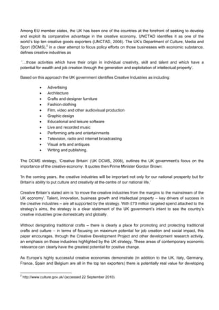 Among EU member states, the UK has been one of the countries at the forefront of seeking to develop
and exploit its comparative advantage in the creative economy. UNCTAD identifies it as one of the
world’s top ten creative goods exporters (UNCTAD, 2008). The UK’s Department of Culture, Media and
Sport (DCMS),2
in a clear attempt to focus policy efforts on those businesses with economic substance,
defines creative industries as
’…those activities which have their origin in individual creativity, skill and talent and which have a
potential for wealth and job creation through the generation and exploitation of intellectual property‘.
Based on this approach the UK government identifies Creative Industries as including:
• Advertising
• Architecture
• Crafts and designer furniture
• Fashion clothing
• Film, video and other audiovisual production
• Graphic design
• Educational and leisure software
• Live and recorded music
• Performing arts and entertainments
• Television, radio and internet broadcasting
• Visual arts and antiques
• Writing and publishing.
The DCMS strategy, ‘Creative Britain’ (UK DCMS, 2008), outlines the UK government’s focus on the
importance of the creative economy. It quotes then Prime Minister Gordon Brown:
’In the coming years, the creative industries will be important not only for our national prosperity but for
Britain’s ability to put culture and creativity at the centre of our national life.’
Creative Britain’s stated aim is ’to move the creative industries from the margins to the mainstream of the
UK economy’. Talent, innovation, business growth and intellectual property – key drivers of success in
the creative industries – are all supported by the strategy. With £70 million targeted spend attached to the
strategy’s aims, the strategy is a clear statement of the UK government’s intent to see the country’s
creative industries grow domestically and globally.
Without denigrating traditional crafts – there is clearly a place for promoting and protecting traditional
crafts and culture – in terms of focusing on maximum potential for job creation and social impact, this
paper encourages, through the Creative Development Project and other development research activity,
an emphasis on those industries highlighted by the UK strategy. These areas of contemporary economic
relevance can clearly have the greatest potential for positive change.
As Europe’s highly successful creative economies demonstrate (in addition to the UK, Italy, Germany,
France, Spain and Belgium are all in the top ten exporters) there is potentially real value for developing
2
http://www.culture.gov.uk/ (accessed 22 September 2010).
 