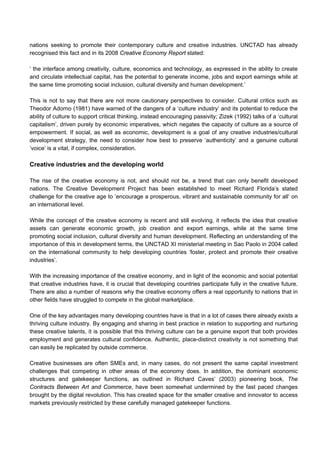 nations seeking to promote their contemporary culture and creative industries. UNCTAD has already
recognised this fact and in its 2008 Creative Economy Report stated:
‘ the interface among creativity, culture, economics and technology, as expressed in the ability to create
and circulate intellectual capital, has the potential to generate income, jobs and export earnings while at
the same time promoting social inclusion, cultural diversity and human development.’
This is not to say that there are not more cautionary perspectives to consider. Cultural critics such as
Theodor Adorno (1981) have warned of the dangers of a ‘culture industry’ and its potential to reduce the
ability of culture to support critical thinking, instead encouraging passivity; Zizek (1992) talks of a ‘cultural
capitalism’, driven purely by economic imperatives, which negates the capacity of culture as a source of
empowerment. If social, as well as economic, development is a goal of any creative industries/cultural
development strategy, the need to consider how best to preserve ‘authenticity’ and a genuine cultural
‘voice’ is a vital, if complex, consideration.
Creative industries and the developing world
The rise of the creative economy is not, and should not be, a trend that can only benefit developed
nations. The Creative Development Project has been established to meet Richard Florida’s stated
challenge for the creative age to ’encourage a prosperous, vibrant and sustainable community for all‘ on
an international level.
While the concept of the creative economy is recent and still evolving, it reflects the idea that creative
assets can generate economic growth, job creation and export earnings, while at the same time
promoting social inclusion, cultural diversity and human development. Reflecting an understanding of the
importance of this in development terms, the UNCTAD XI ministerial meeting in Sao Paolo in 2004 called
on the international community to help developing countries ’foster, protect and promote their creative
industries’.
With the increasing importance of the creative economy, and in light of the economic and social potential
that creative industries have, it is crucial that developing countries participate fully in the creative future.
There are also a number of reasons why the creative economy offers a real opportunity to nations that in
other fields have struggled to compete in the global marketplace.
One of the key advantages many developing countries have is that in a lot of cases there already exists a
thriving culture industry. By engaging and sharing in best practice in relation to supporting and nurturing
these creative talents, it is possible that this thriving culture can be a genuine export that both provides
employment and generates cultural confidence. Authentic, place-distinct creativity is not something that
can easily be replicated by outside commerce.
Creative businesses are often SMEs and, in many cases, do not present the same capital investment
challenges that competing in other areas of the economy does. In addition, the dominant economic
structures and gatekeeper functions, as outlined in Richard Caves’ (2003) pioneering book, The
Contracts Between Art and Commerce, have been somewhat undermined by the fast paced changes
brought by the digital revolution. This has created space for the smaller creative and innovator to access
markets previously restricted by these carefully managed gatekeeper functions.
 