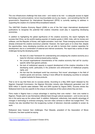 The one infrastructure challenge that does exist – and needs to be met – is adequate access to digital
technology and communications: not an insurmountable one by any means – and something that the UK
government’s Department for International Development (DFID) is currently seeking to address in
supporting the creation of a Central Africa broadband network.
The UNCTAD Creative Economy Report (2008) is one of the first major international development
publications to recognise the potential that creative industries could play in supporting developing
economies.
In addition to highlighting the global significance of the creative economy, the report highlights the
success that China, as the world's leading exporter of creative goods in 2005, India, with its movies and
software, and the Republic of Korea, with digital animation, have had. These emerging economies have
already embraced the creative economy’s potential. However, the report goes on to show that, despite
the opportunities, many developing countries are not yet able to harness their creative capacities for
development, due to a combination of external and internal constraints. The report lists a series of clear
challenges facing the developing world:
• the lack of a clear framework for understanding and analysing the creative economy as a
basis for informed, evidence-based policy-making;
• the unusual organisational characteristics of the creative economy that call for country-
specific rather than generic policies;
• the lack of institutional capacity to support development of the creative industries in the
developing world, particularly in the protection and enforcement of intellectual property
rights; and
• the fact that the developed world has enormous ’first mover‘ advantages in the field of
creative goods and services, making it more difficult for developing countries to compete
in global markets for these products.
That is not to say that there are no success stories. According to a May 2005 report released by the
Nigerian Copyright Commission, the Nigerian film/video industry (aka Nollywood) generated over US
$200 million in exports sales between 1992 and 2005 (quoted by Sagnia 2005). Success stories like
Nollywood tend to be very specific to the unique circumstances of the culture where they are born.
Films made in Nigeria have a unique advantage in reaching their core market – their core market is
Nigerian. People wish to see themselves reflected back through cultural expression – and no-one can do
this in the same way as the culture itself. In addition, Nollywood, collectively, took specific advantage of
changes in technology to embrace emerging, low-cost video cameras to deliver low budget films3
. The
industry has also benefited from the burgeoning number of television channels available to screen its
work.
Nollywood does however face challenges. Paul Obazele, president of the Association of Movie
Producers, has been quoted as saying:
3
http://www.nigerialfilms.com/ (accessed 5 October 2010).
 