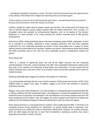 ’...the Nigerian Copyright Commission is a joke. The truth is that the Government has only paid lip service
to this industry. Film-makers here in Nigeria are becoming serious and need support.
‘There is [only] so much we can do with the private sector alone – we need Government to provide the
structure and environment in which the industry can flourish.’
However, despite the stated need for greater support and structure, this private sector led industry has
risen to become Nigeria’s second largest employer after the federal government. And, crucially, it is
completed owned and operated by entrepreneurial Nigerians, who run all aspects of the industry.
Nollywood is a clear example of the unique potential the creative industries have to offer genuine
empowerment.
Keith Nurse (2005), writing specifically about small island developing states (SIDS), highlighted tourism
as an example of an industry, significant in many emerging economies, that may have supported
employment but has ‘historically generated low levels of local value-added and is subject to strong
external control by transnational tour operators, hoteliers and airlines’. Nurse believes these trends signal
that SIDS economies need to find ‘new and more sustainable sources of employment, exports and
growth’.
Nurse argues that:
’there is a window of opportunity given the rise of the digital economy and the increasing
commercialisation of the arts...cultural industries may offer more sustainable development options since
they draw on the creativity and enterprise of local artists and communities. It is also argued that the
cultural industries play a dual role in that it is an economic sector with growth potential and an arena for
identity formation.’
Speaking specifically about reggae and Jamaica, Nurse goes on to state that:
’It is conservatively estimated that the music industry employs 15,000 people and controls 15-20% of the
US$300 million in reggae music sales. In addition, reggae is one of the main elements in Jamaica’s
destination branding...’
Reggae, many years before Nollywood, is an early example of a developing nation expressing itself with
a cultural confidence that still reverberates today. Like Nollywood, it involved the establishment of locally
owned structures of production and distribution. And, like Nollywood, the primary audience were from the
same background as the creators. Only with reggae, the music’s appeal moved beyond its initially local
audience and the Caribbean diaspora to become a phenomenon with truly cross-over appeal.
Nurse argues that there is a real opportunity for creatives, which applies beyond SIDS, in that there is an
increasing demand among audiences for ‘authenticity’, as people actively seek to experience ‘true’
cultural products from outside the world of mainstream entertainment. However, for creative industries,
which are often fragile and high risk, to reach their full potential in developing countries, they need a
supportive environment in which to flourish.
 